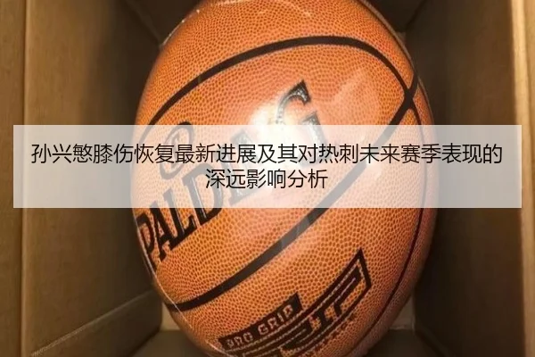 孙兴慜膝伤恢复最新进展及其对热刺未来赛季表现的深远影响分析 | hth